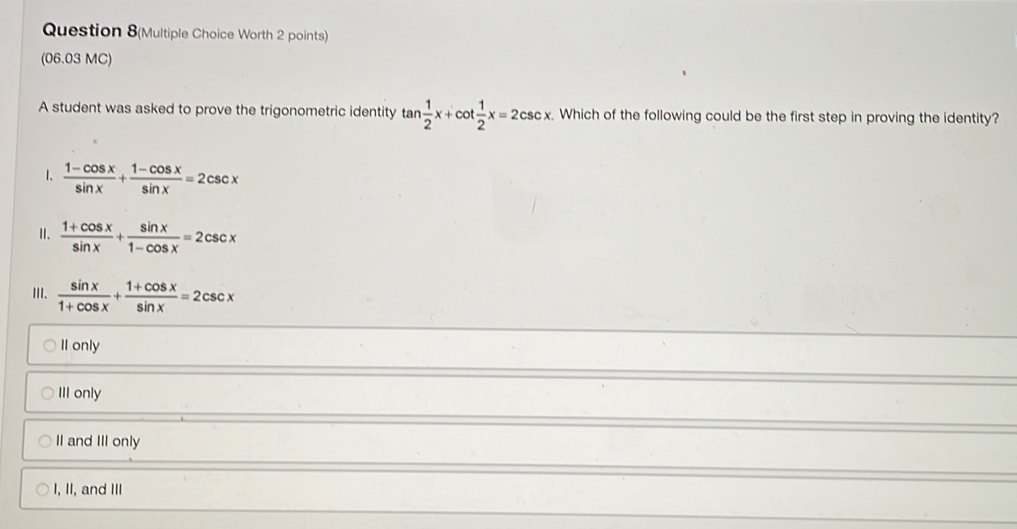 Question 8(Multiple Choice Worth 2 points)
(06.03 MC)
A student was asked to prove the trigonometric identity tan  1/2 x+cot  1/2 x=2csc x. Which of the following could be the first step in proving the identity?
1.  (1-cos x)/sin x + (1-cos x)/sin x =2csc x
Ⅱ.  (1+cos x)/sin x + sin x/1-cos x =2csc x
III.  sin x/1+cos x + (1+cos x)/sin x =2csc x
II only
III only
II and III only
I, II, and III