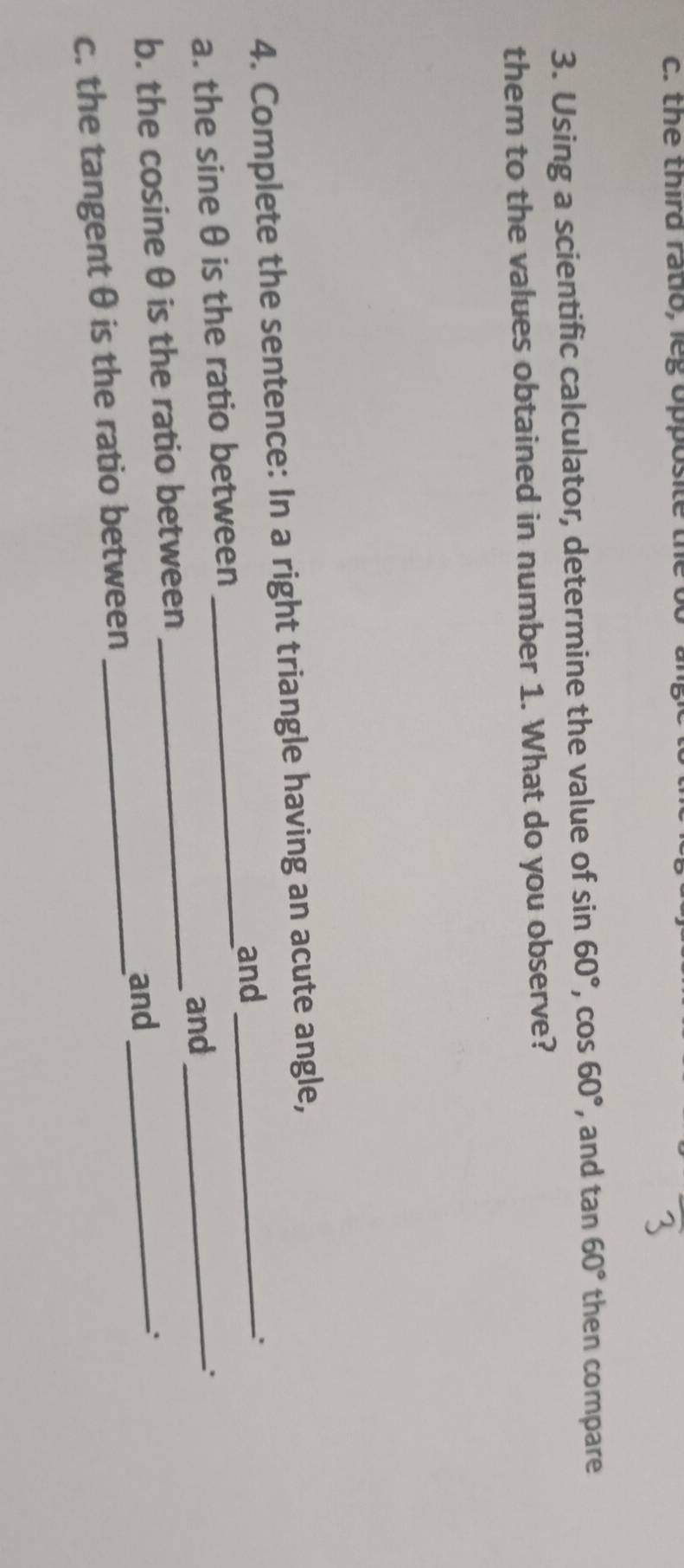 the third ratio, leg opposite 
3. Using a scientific calculator, determine the value of sin 60°, cos 60° , and tan 60° then compare 
them to the values obtained in number 1. What do you observe? 
4. Complete the sentence: In a right triangle having an acute angle, 
and 
_ 
a. the sine θ is the ratio between ___. 
and 
. 
b. the cosine θ is the ratio between 
c. the tangent θ is the ratio between _and_ 
.