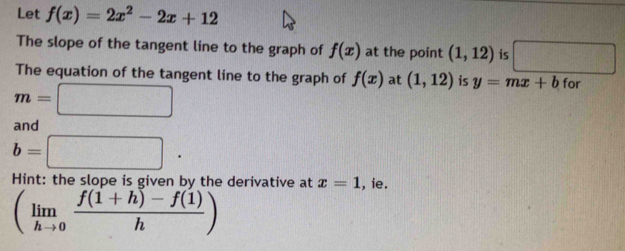 Let f(x)=2x^2-2x+12
The slope of the tangent line to the graph of f(x) at the point (1,12) is □ 130°
The equation of the tangent line to the graph of f(x) at (1,12) is y=mx+b for
m=□
and
b=□. 
Hint: the slope is given by the derivative at x=1 , ie.
(limlimits _hto 0 (f(1+h)-f(1))/h )