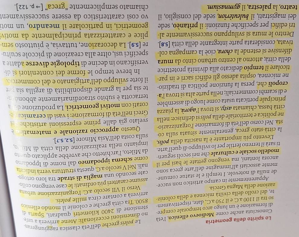 Lo spirito della geometria
Conosciuta anche come Medioevo ellenico, l'età Le poleis greche dell'età classica raggiungeran
di formazione è un lungo arco temporale compre- no dimensioni eccezionali: Atene arriverà a une
so tra il 1100 a.C. e il 750 a.C., date, rispettivamen- stensione di 2400 kilometri quadrati, Sparta di
te, del crollo della civiltà micenea e della coloniz- 8500. Tra città greche e colonie il mondo ellenico
arriverà a contare circa mille poleis.
zazione della Magna Grecia. Verso il VII secolo a.C. l’organizzazione urbana
Apparentemente in campo artistico non succe
de nulla di notevole. I templi e le statue comune- assume caratteri più ordinati: le case vengono collo
mente associati all’immagine dell’arte greca sono cate secondo una maglia di strade tra loro ortogo-
ancora lontani, ma vengono gettate le basi per il nali. Nel V secolo a.C. questa struttura verrà indicata
modello sociale e culturale che nei secoli seguen- come schema ippodameo dal nome di Ippodamo
ti sarà il terreno fertile per lo sviluppo di quell’arte. da Mileto, l’architetto che avrebbe applicato queto
L'evento più importante è la nascita della polis,  impianto nella realizzazione della città di Mito
la città-stato greca, generalmente situata sulla co- sulla costa dell’Asia Minore [5.2,5.7]
sta. Nel corso dell’età di formazione l’organizzazio-  Questo approccio razionale e matemation 
ne politica e territoriale della pølís si definisce: nella svelato già dalle prime espressioni artistiche
città bassa, chiamata asty, si trova l’agorà, la piazza  Greci nell’età di formazione: i vasi di ceramica
principale porticata usata come luogo di assemblee corati con motivi geometrici. La produzione de  a
e di scambi commerciali; nella parte alta si trova l’a- terracotta è subito straordinariamente abbond 
cropoli che, persa la funzione politica di tradizio- te sia per la grande disponibilità di argilla sia pr
ne micenea, ospita adesso gli edifici sacri e in par- il forte sviluppo dell’artigianato e del commercio.
ticolare il tempio dedicato alla divinità protettrice In breve tempo le forme dei contenitori si di-
della città; attorno al centro urbano cinto da mura versificano in decine di tipologie diverse adatte a
difensive si estende la chora, cioè la campagna col- specifici usi, oltre alla creazione di piccole scultu-
tivata, considerata parte integrante della città [5.8]. re [5.9]. La decorazione, tuttavia, è piuttosto sem
Dentro le mura si sviluppano successivamente al-  plice e caratterizzata principalmente da motiv
tri edifici per specifiche funzioni: il pritanèo, sede geometrici, in particolare il meandro, un moti
dei magistrati, il buleuterion, sede del consiglio, il vo così caratteristico da essere successivament
teatro, la palestra, il gymnasium. chiamato semplicemente “greca” [to p.122].