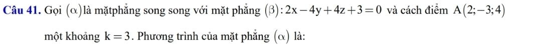 Gọi (α)là mặtphẳng song song với mặt phẳng (β): 2x-4y+4z+3=0 và cách điểm A(2;-3;4)
một khoảng k=3. Phương trình của mặt phẵng (α) là: