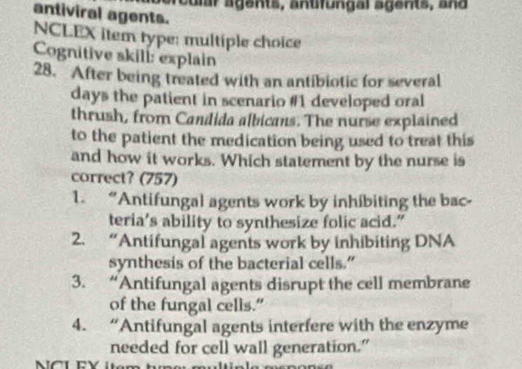 reu lr agents, antfungal agents, and
antiviral agents.
NCLEX item type: multiple choice
Cognitive skill: explain
28. After being treated with an antibiotic for several
days the patient in scenario #1 developed oral
thrush, from Candida albicans. The nurse explained
to the patient the medication being used to treat this
and how it works. Which statement by the nurse is
correct? (757)
1. “Antifungal agents work by inhibiting the bac-
teria’s ability to synthesize folic acid.”
2. “Antifungal agents work by inhibiting DNA
synthesis of the bacterial cells.”
3. “Antifungal agents disrupt the cell membrane
of the fungal cells."
4. “Antifungal agents interfere with the enzyme
needed for cell wall generation.”
NCL FY Itan