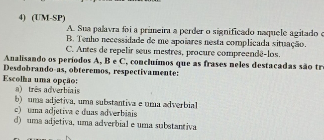 (UM-SP)
A. Sua palavra foi a primeira a perder o significado naquele agitado o
B. Tenho necessidade de me apoiares nesta complicada situação.
C. Antes de repelir seus mestres, procure compreendê-los.
Analisando os períodos A, B e C, concluímos que as frases neles destacadas são tre
Desdobrando-as, obteremos, respectivamente:
Escolha uma opção:
a) três adverbiais
b) uma adjetiva, uma substantiva e uma adverbial
c) uma adjetiva e duas adverbiais
d) uma adjetiva, uma adverbial e uma substantiva