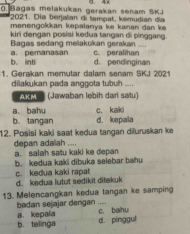 4x
0. Bagas melakukan gerakan senam SKJ
2021. Dia berjalan di tempat, kemudian dia
menengokkan kepalanya ke kanan dan ke
kiri dengan posisi kedua tangan di pinggang.
Bagas sedang melakukan gerakan ....
a. pemanasan c. peralihan
b. inti d. pendinginan
1. Gerakan memutar dalam senam SKJ 2021
dilakukan pada anggota tubuh ....
AKM (Jawaban lebih dari satu)
a. bahu c. kaki
b. tangan d. kepala
12. Posisi kaki saat kedua tangan diluruskan ke
depan adalah ....
a. salah satu kaki ke depan
b. kedua kaki dibuka selebar bahu
c. kedua kaki rapat
d. kedua lutut sedikit ditekuk
13. Melencangkan kedua tangan ke samping
badan sejajar dengan ....
a. kepala c. bahu
b. telinga d. pinggul