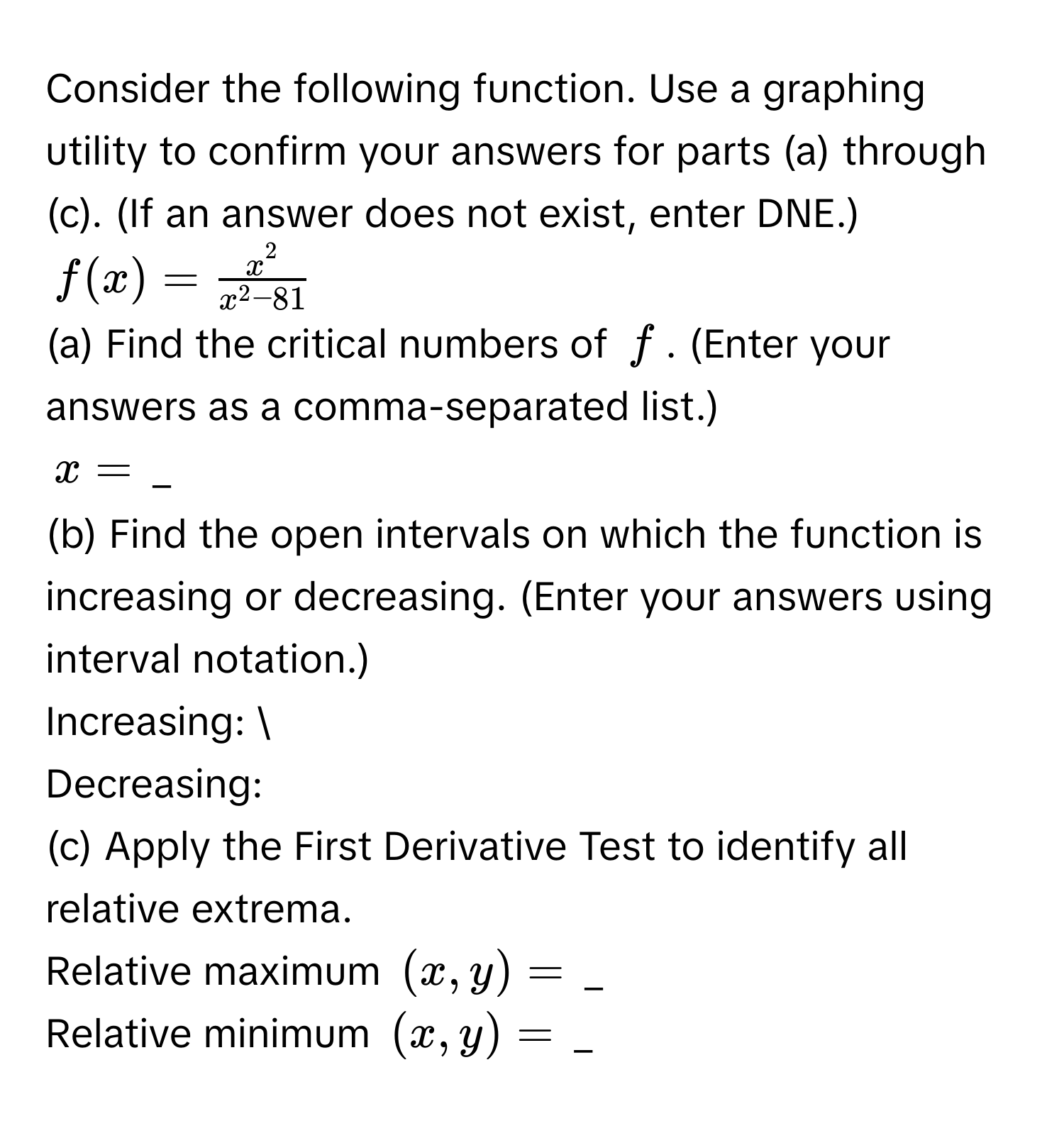 Consider the following function. Use a graphing utility to confirm your answers for parts (a) through (c). (If an answer does not exist, enter DNE.)
$f(x)= x^2/x^2-81 $
(a) Find the critical numbers of $f$. (Enter your answers as a comma-separated list.) 
$x=$ _ 
(b) Find the open intervals on which the function is increasing or decreasing. (Enter your answers using interval notation.) 
Increasing:  
Decreasing: 
(c) Apply the First Derivative Test to identify all relative extrema. 
Relative maximum $(x,y)=$ _ 
Relative minimum $(x,y)=$ _