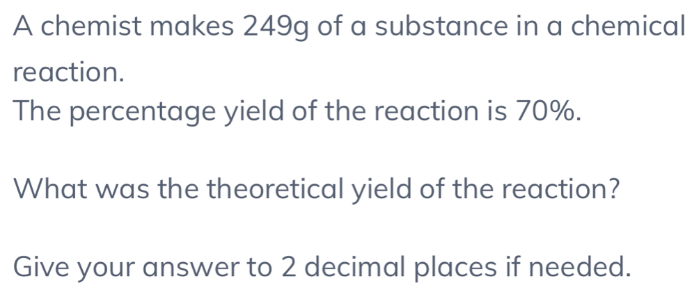 A chemist makes 249g of a substance in a chemical 
reaction. 
The percentage yield of the reaction is 70%. 
What was the theoretical yield of the reaction? 
Give your answer to 2 decimal places if needed.