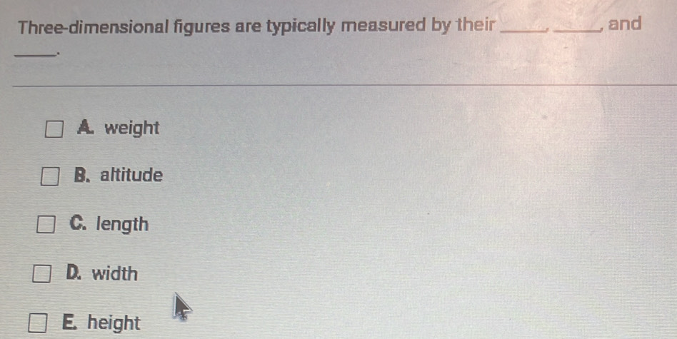 Three-dimensional figures are typically measured by their __, and
_.
A. weight
B. altitude
C. length
D. width
E. height