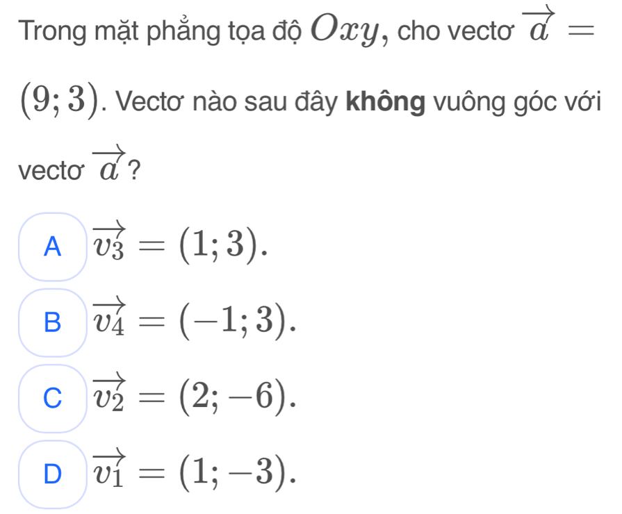 Trong mặt phẳng tọa độ Oxy, cho vectoơ vector a=
(9;3). Vectơ nào sau đây không vuông góc với
vecto vector a 2
A vector v_3=(1;3).
B vector v_4=(-1;3).
C vector v_2=(2;-6).
D vector v_1=(1;-3).