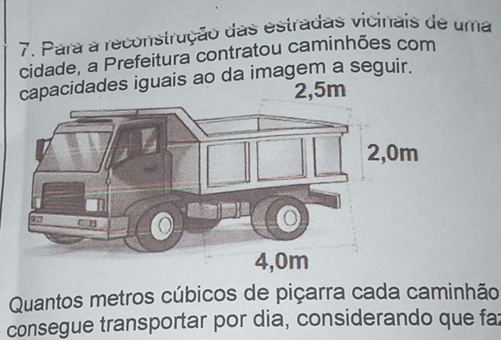 Para a reconstrução das estradas vicinais de uma 
cidade, a Prefeitura contratou caminhões com 
guais ao da imagem a seguir. 
Quantos metros cúbicos de piçarra cada caminhão 
consegue transportar por dia, considerando que fax