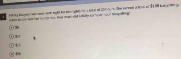 Felicity babysat two hours each night for ten nights for a total of 20 hours. She earned a total of $180 babysitting.
wants to calculate her hourly rate. How much did Felicity earn per hour babysitting?
A 8
① $18
© $15
D $20