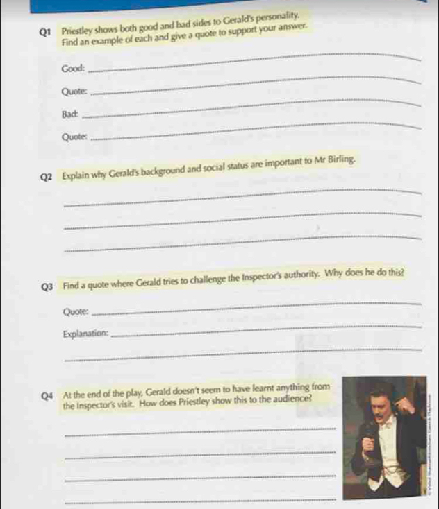 Priestley shows both good and bad sides to Gerald's personality. 
Find an example of each and give a quote to support your answer. 
Good: 
_ 
Quote: 
_ 
Bad: 
_ 
Quote: 
_ 
Q2 Explain why Gerald's background and social status are important to Mr Birling. 
_ 
_ 
_ 
Q3 Find a quote where Gerald tries to challenge the Inspector's authority. Why does he do this? 
Quote: 
_ 
Explanation: 
_ 
_ 
Q4 At the end of the play, Gerald doesn't seem to have learnt anything from 
the Inspector's visit. How does Priestley show this to the audience? 
_ 
_ 
_ 
_