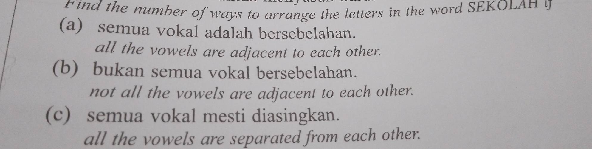 Find the number of ways to arrange the letters in the word SEKOLAH y
(a) semua vokal adalah bersebelahan.
all the vowels are adjacent to each other.
(b) bukan semua vokal bersebelahan.
not all the vowels are adjacent to each other.
(c) semua vokal mesti diasingkan.
all the vowels are separated from each other.