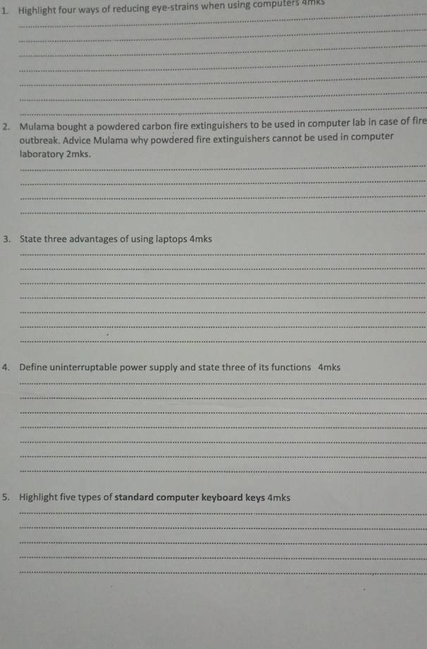 Highlight four ways of reducing eye-strains when using computers 4mks 
_ 
_ 
_ 
_ 
_ 
_ 
_ 
2. Mulama bought a powdered carbon fire extinguishers to be used in computer lab in case of fire 
outbreak. Advice Mulama why powdered fire extinguishers cannot be used in computer 
_ 
laboratory 2mks. 
_ 
_ 
_ 
3. State three advantages of using laptops 4mks
_ 
_ 
_ 
_ 
_ 
_ 
_ 
4. Define uninterruptable power supply and state three of its functions 4mks 
_ 
_ 
_ 
_ 
_ 
_ 
_ 
5. Highlight five types of standard computer keyboard keys 4mks 
_ 
_ 
_ 
_ 
_