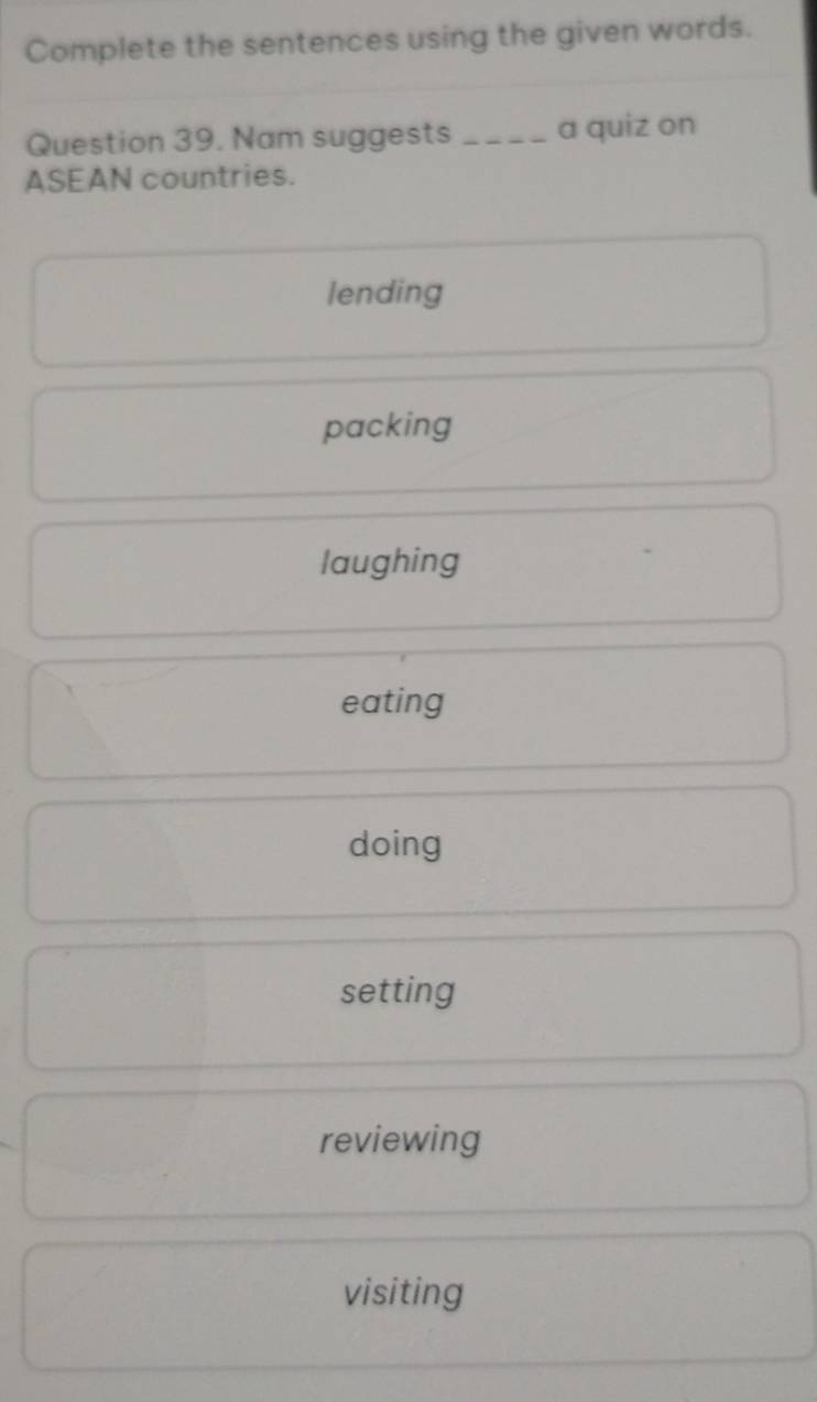 Complete the sentences using the given words.
Question 39. Nam suggests _a quiz on
ASEAN countries.
lending
packing
laughing
eating
doing
setting
reviewing
visiting