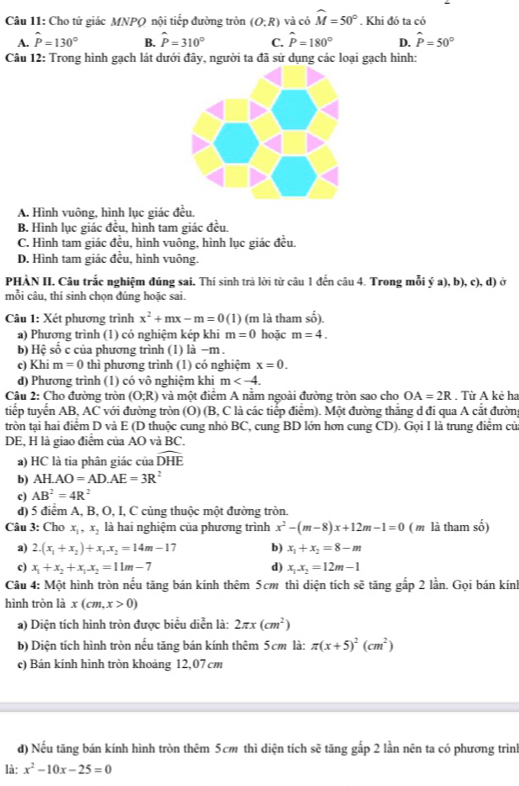 Cho tứ giác MNPQ nội tiếp đường tròn (O:R) và có widehat M=50°. Khi đó ta có
A. hat P=130° B. hat P=310° C. hat P=180° D. hat P=50°
Câu 12: Trong hình gạch lát dưới đây, người ta đã sử dụng các loại gạch hình:
A. Hình vuông, hình lục giác đều,
B. Hình lục giác đều, hình tam giác đều.
C. Hình tam giác đều, hình vuông, hình lục giác đều.
D. Hình tam giác đều, hình vuông.
PHÀN II. Câu trắc nghiệm đúng sai. Thí sinh trả lời từ câu 1 đến câu 4. Trong mỗi ý a), b), c), d) ở
mỗi câu, thí sinh chọn đúng hoặc sai.
Câu 1: Xét phương trình x^2+mx-m=0(1) (m là tham số).
a) Phương trình (1) có nghiệm kép khi m=0 hoặc m=4.
b) Hệ số c của phương trình (1) là −m .
c) Khi m=0 thì phương trình (1) có nghiệm x=0.
d) Phương trình (1) có vô nghiệm khi m
Câu 2: Cho đường tròn (O;R) và một điểm A nằm ngoài đường tròn sao cho OA=2R. Từ A kẻ ha
tiếp tuyển AB, AC với đường tròn (Ô) (B, C là các tiếp điểm). Một đường thắng d đi qua A cắt đường
tròn tại hai điểm D và E (D thuộc cung nhỏ BC, cung BD lớn hơn cung CD). Gọi I là trung điểm củ
DE, H là giao điểm của AO và BC.
a) HC là tia phân giác của widehat DHE
b) AH· AO=AD.AE=3R^2
c) AB^2=4R^2
d) 5 điểm A, B, O, I, C cùng thuộc một đường tròn.
Câu 3: Cho x_1,x_2 là hai nghiệm của phương trình x^2-(m-8)x+12m-1=0 ( m là tham số)
a) 2.(x_1+x_2)+x_1x_2=14m-1 b) x_1+x_2=8-m
c) x_1+x_2+x_1x_2=11m-7 d) x_1x_2=12m-1
Câu 4: Một hình tròn nếu tăng bán kính thêm 5cm thì diện tích soverline c tăng gắp 2 lần. Gọi bán kính
hình tròn là x(cm,x>0)
a) Diện tích hình tròn được biểu diễn là: 2π x(cm^2)
b) Diện tích hình tròn nếu tăng bán kính thêm 5cm là: π (x+5)^2(cm^2)
c) Bán kính hình tròn khoảng 12,07 cm
d) Nếu tăng bán kính hình tròn thêm 5cm thì diện tích sẽ tăng gắp 2 lần nên ta có phương trình
là: x^2-10x-25=0