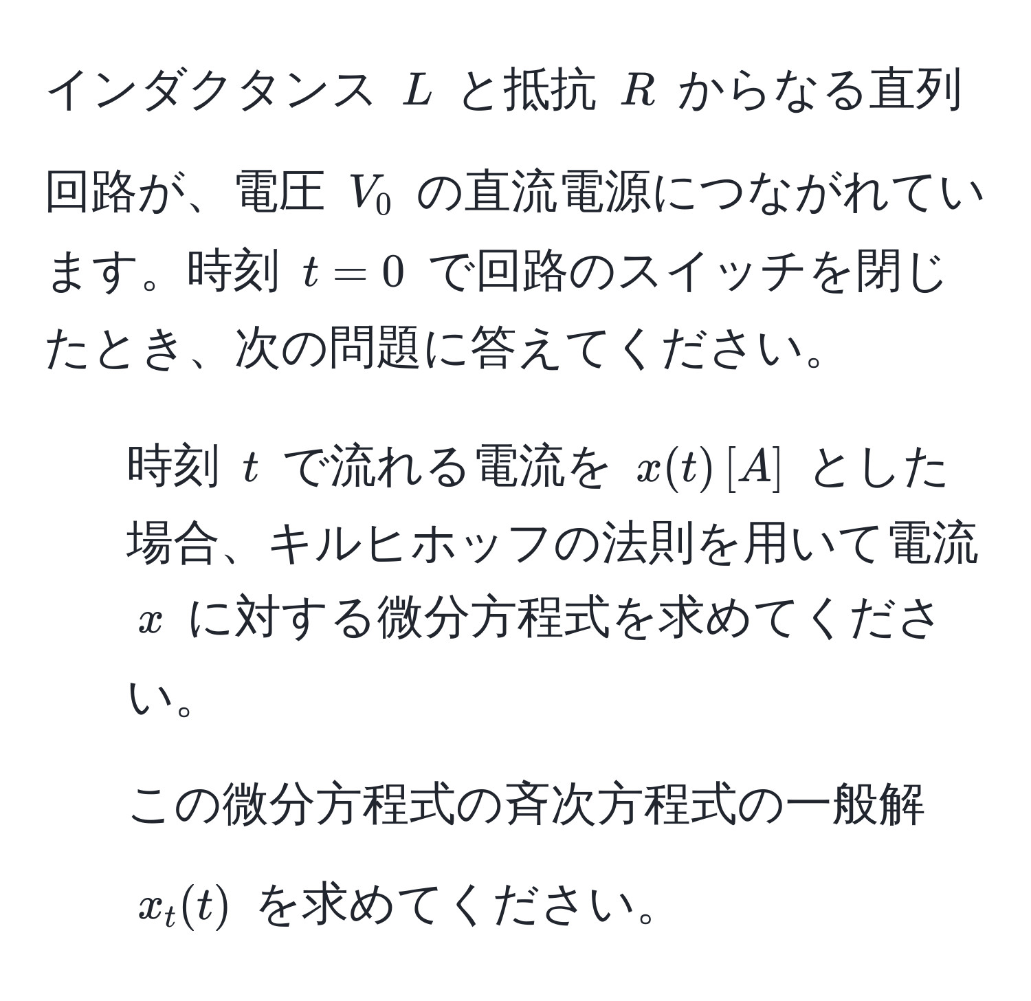 インダクタンス $L$ と抵抗 $R$ からなる直列回路が、電圧 $V_0$ の直流電源につながれています。時刻 $t=0$ で回路のスイッチを閉じたとき、次の問題に答えてください。  
1) 時刻 $t$ で流れる電流を $x(t) , [A]$ とした場合、キルヒホッフの法則を用いて電流 $x$ に対する微分方程式を求めてください。  
2) この微分方程式の斉次方程式の一般解 $x_t(t)$ を求めてください。