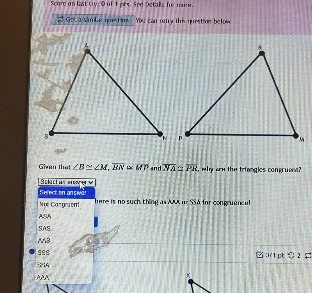 Score on last try: 0 of 1 pts. See Details for more.
Get a similar question You can retry this question below
Given that ∠ B≌ ∠ M, overline BN≌ overline MP and overline NA≌ overline PR , why are the triangles congruent?
Select an ansyer
Select an answer
Not Congruent There is no such thing as AAA or SSA for congruence!
ASA
SAS
AAS
SSS 0/1 pt つ2 2
SSA
AAA