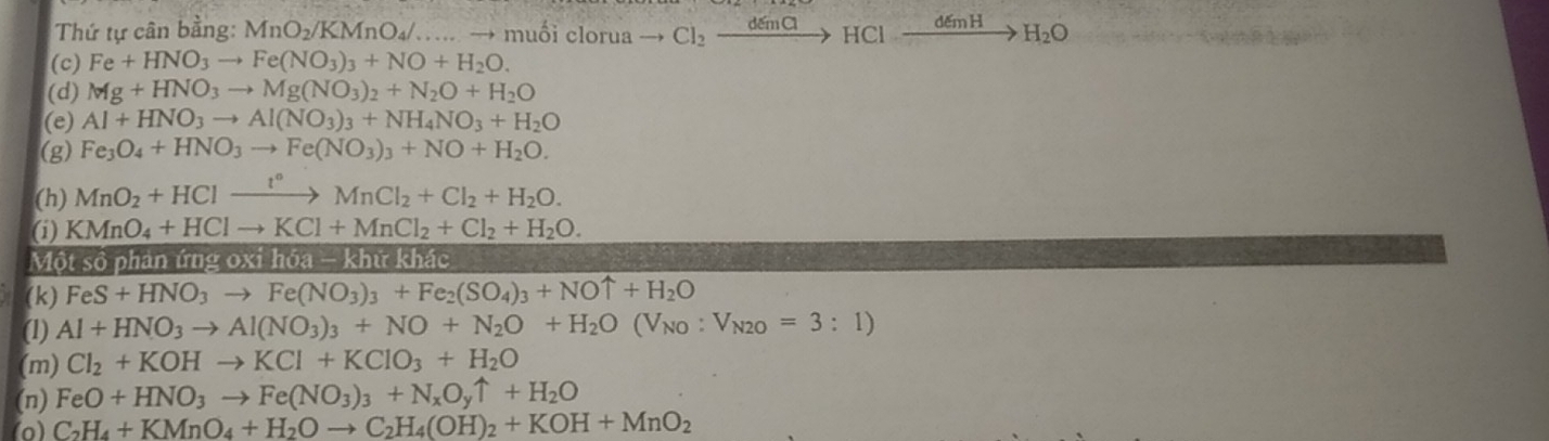 Thứ tự cân bằng: MnO_2/KMnO_4/....to muhat Oicl rua to Cl_2xrightarrow demClHClxrightarrow demHH_2O
(c) Fe+HNO_3to Fe(NO_3)_3+NO+H_2O.
(d) Mg+HNO_3to Mg(NO_3)_2+N_2O+H_2O
(e) Al+HNO_3to Al(NO_3)_3+NH_4NO_3+H_2O
(g) Fe_3O_4+HNO_3to Fe(NO_3)_3+NO+H_2O.
(h) MnO_2+HClxrightarrow I°MnCl_2+Cl_2+H_2O.
(i) KMnO_4+HClto KCl+MnCl_2+Cl_2+H_2O.
Một số phản ứng 0xi ih6a-khtrkhac
(k) FeS+HNO_3to Fe(NO_3)_3+Fe_2(SO_4)_3+NOuparrow +H_2O
(1) Al+HNO_3to Al(NO_3)_3+NO+N_2O+H_2O(V_NO:V_N2O=3:1)
(m) Cl_2+KOHto KCl+KClO_3+H_2O
(n) FeO+HNO_3to Fe(NO_3)_3+N_xO_yuparrow +H_2O
(o) C_2H_4+KMnO_4+H_2Oto C_2H_4(OH)_2+KOH+MnO_2