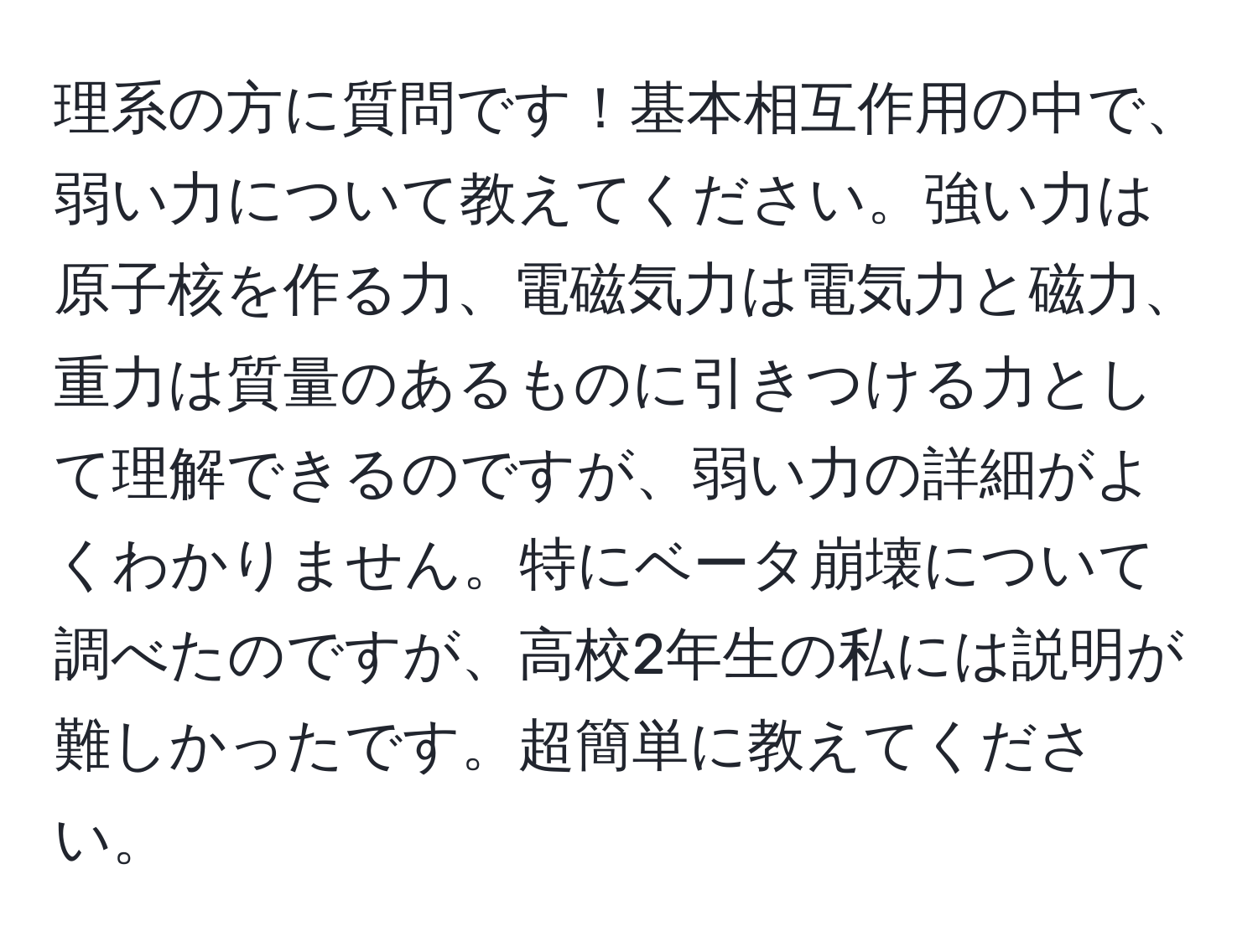 理系の方に質問です！基本相互作用の中で、弱い力について教えてください。強い力は原子核を作る力、電磁気力は電気力と磁力、重力は質量のあるものに引きつける力として理解できるのですが、弱い力の詳細がよくわかりません。特にベータ崩壊について調べたのですが、高校2年生の私には説明が難しかったです。超簡単に教えてください。