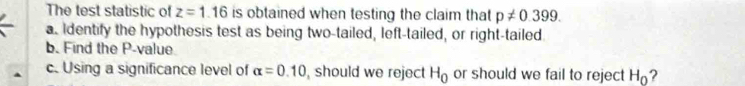 The test statistic of z=1.16 is obtained when testing the claim that p!= 0.399. 
a. Identify the hypothesis test as being two-tailed, left-tailed, or right-tailed. 
b. Find the P -value 
c. Using a significance level of alpha =0.10 , should we reject H_0 or should we fail to reject H_0 ?