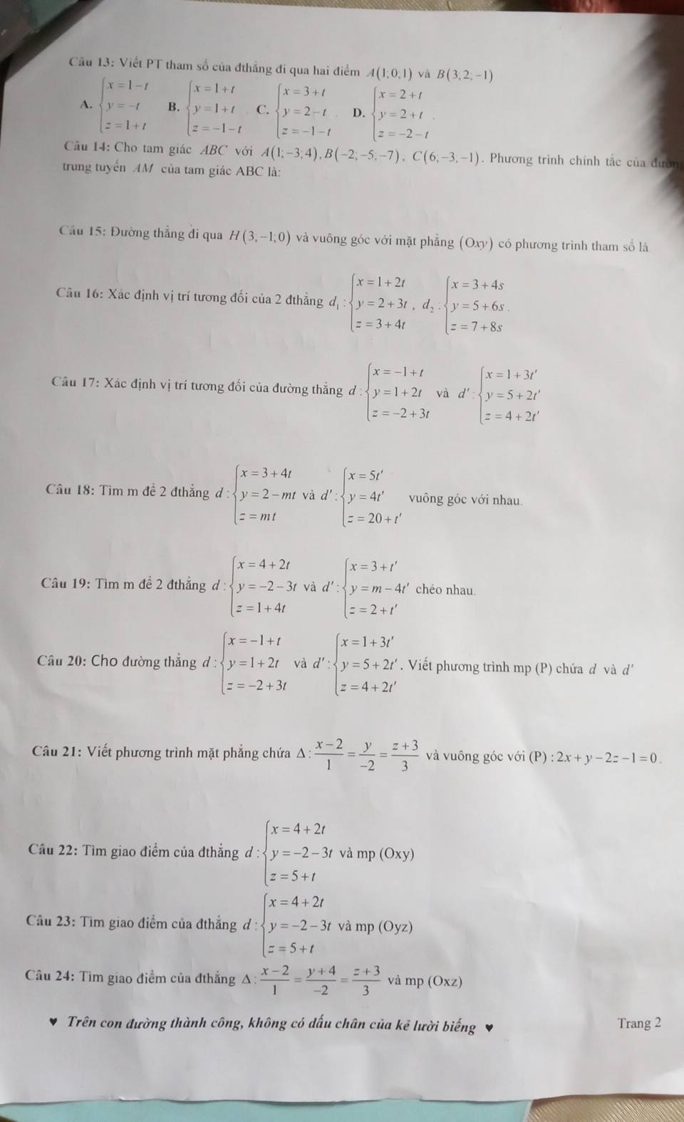 Cầu 13: Viết PT tham số của đthẳng đi qua hai điểm A(1,0,1) và B(3,2,-1)
A. beginarrayl x=1-t y=-t z=1+tendarray. B. beginarrayl x=1+t y=1+t z=-1-tendarray. C. beginarrayl x=3+t y=2-t z=-1-tendarray. D. beginarrayl x=2+t y=2+t z=-2-tendarray.
Câu 14: Cho tam giác ABC với A(1;-3;4),B(-2;-5;-7),C(6;-3;-1). Phương trình chính tắc của đườn
trung tuyến AM của tam giác ABC là:
Cầu 15: Đường thẳng đi qua H(3,-1;0) và vuông góc với mặt phẳng (Oxy) có phương trình tham số là
Câu 16: Xác định vị trí tương đối của 2 đthẳng d_1:beginarrayl x=1+2t y=2+3t,d_2. z=3+4tendarray. beginarrayl x=3+4s y=5+6s z=7+8sendarray.
Câu 17: Xác định vị trí tương đối của đường thẳng d.beginarrayl x=-1+t y=1+2t z=-2+3tendarray. và d':beginarrayl x=1+3t' y=5+2t' z=4+2t'endarray.
Câu 18: Tìm m đề 2 đthẳng d:beginarrayl x=3+4t y=2-mtvad'.beginarrayl x=5t' y=4t' z=20+t'endarray. vuông góc với nhau
Câu 19: Tìm m đề 2 đthẳng d:beginarrayl x=4+2t y=-2-3t z=1+4tendarray. và d':beginarrayl x=3+t' y=m-4t' z=2+t'endarray. chéo nhau
Câu 20: Cho đường thắng d:beginarrayl x=-1+t y=1+2t z=-2+3tendarray. và d':beginarrayl x=1+3t' y=5+2t' z=4+2t'endarray.. Viết phương trình mp (P) chứa đ và d'
Câu 21: Viết phương trình mặt phẳng chứa △ : (x-2)/1 = y/-2 = (z+3)/3  và vuông góc voi(P):2x+y-2z-1=0.
Cầu 22: Tìm giao điểm của đthẳng d : d:beginarrayl x=4+2t y=-2-3t z=5+tendarray. và mp (Oxy
Câu 23: Tìm giao điểm của đthẳng d:beginarrayl x=4+2t y=-2-3tvamp(0yz) z=5+tendarray.
Câu 24: Tìm giao điểm của đthẳng Δ  (x-2)/1 = (y+4)/-2 = (z+3)/3  và mp(Oxz)
Trên con đường thành công, không có dấu chân của kẻ lười biếng Trang 2