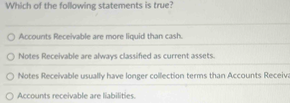 Which of the following statements is true?
Accounts Receivable are more liquid than cash.
Notes Receivable are always classified as current assets.
Notes Receivable usually have longer collection terms than Accounts Receiva
Accounts receivable are liabilities.