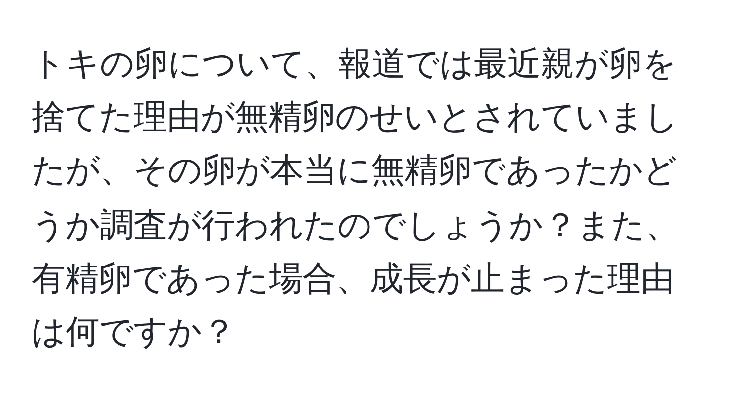 トキの卵について、報道では最近親が卵を捨てた理由が無精卵のせいとされていましたが、その卵が本当に無精卵であったかどうか調査が行われたのでしょうか？また、有精卵であった場合、成長が止まった理由は何ですか？