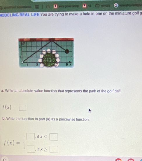 A arod9 not bokmanks very good song ad waayhtasdigh 
MODELING REAL LIFE You are trying to make a hole in one on the miniature golf g 
a. Write an absolute value function that represents the path of the golf ball.
f(x)=□
b. Write the function in part (a) as a piecewise function.
f(x)=beginarrayl □ ,dx