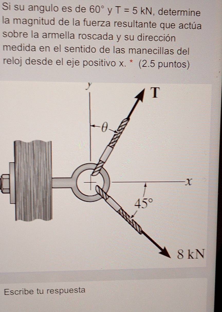 Si su angulo es de 60° y T=5kN , determine
la magnitud de la fuerza resultante que actúa
sobre la armella roscada y su dirección
medida en el sentido de las manecillas del
reloj desde el eje positivo x. * (2.5 puntos)
Escribe tu respuesta