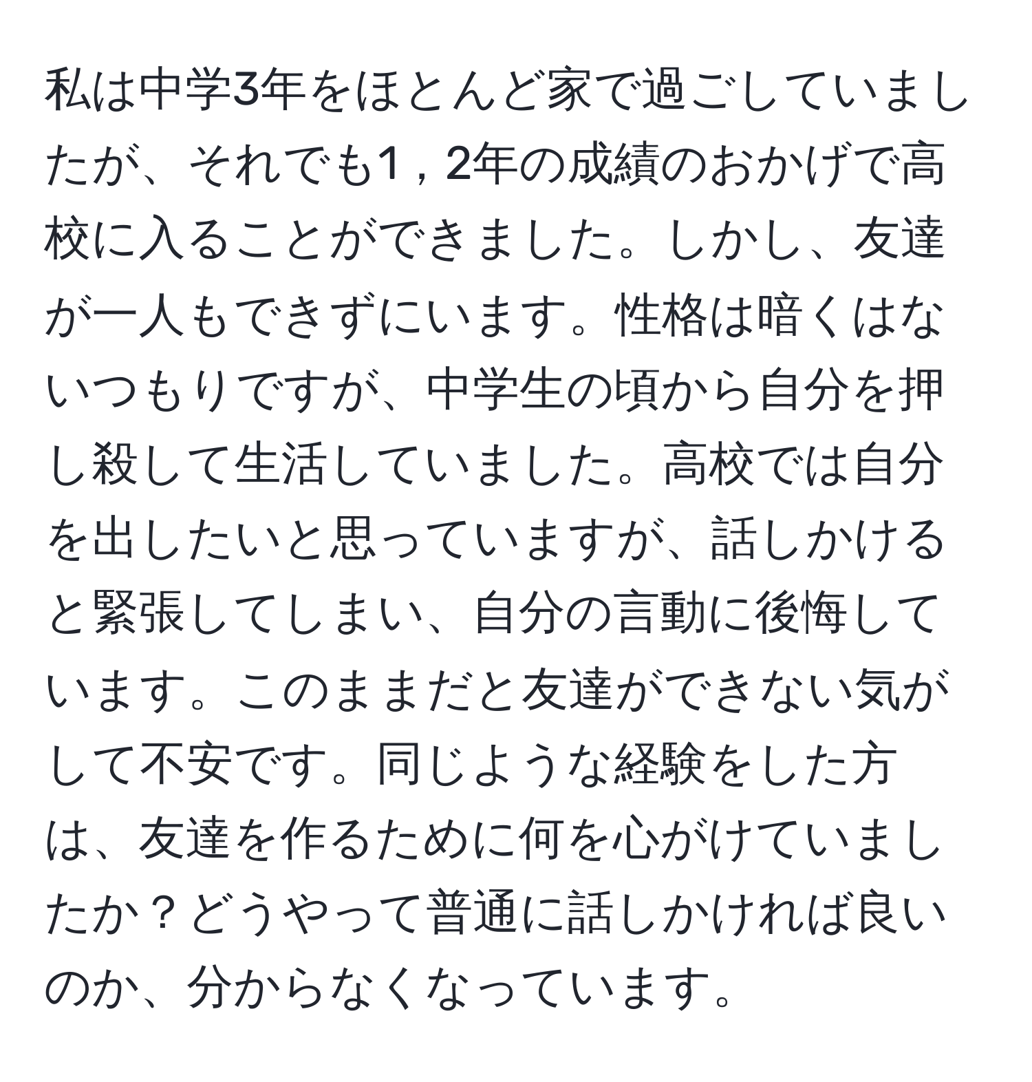 私は中学3年をほとんど家で過ごしていましたが、それでも1，2年の成績のおかげで高校に入ることができました。しかし、友達が一人もできずにいます。性格は暗くはないつもりですが、中学生の頃から自分を押し殺して生活していました。高校では自分を出したいと思っていますが、話しかけると緊張してしまい、自分の言動に後悔しています。このままだと友達ができない気がして不安です。同じような経験をした方は、友達を作るために何を心がけていましたか？どうやって普通に話しかければ良いのか、分からなくなっています。