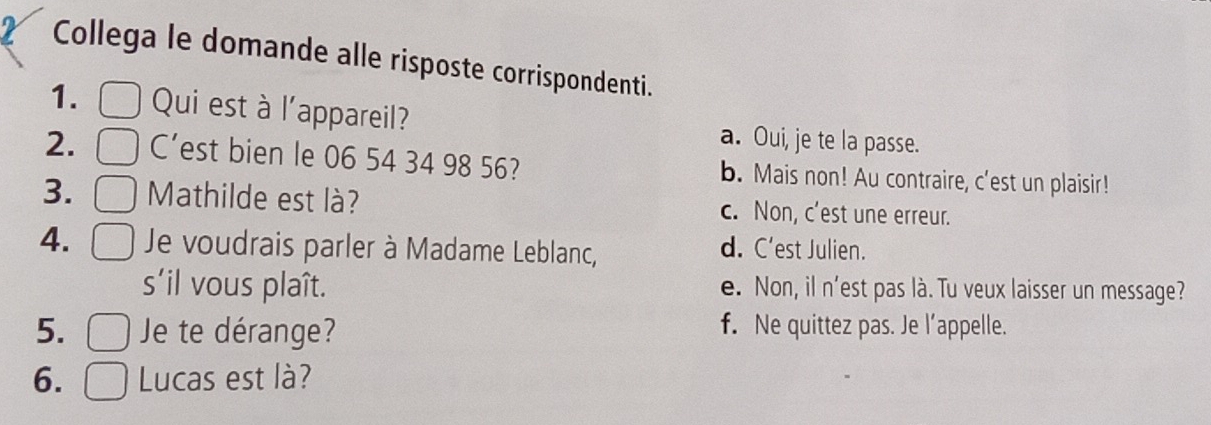 Collega le domande alle risposte corrispondenti.
1. Qui est à l'appareil? a. Oui, je te la passe.
2. C’est bien le 06 54 34 98 56? b. Mais non! Au contraire, c'est un plaisir!
3. Mathilde est là? c. Non, c'est une erreur.
4. Je voudrais parler à Madame Leblanc, d. C’est Julien.
s'il vous plaît. e. Non, il n'est pas là. Tu veux laisser un message?
5. Je te dérange? f. Ne quittez pas. Je l’appelle.
6. Lucas est là?