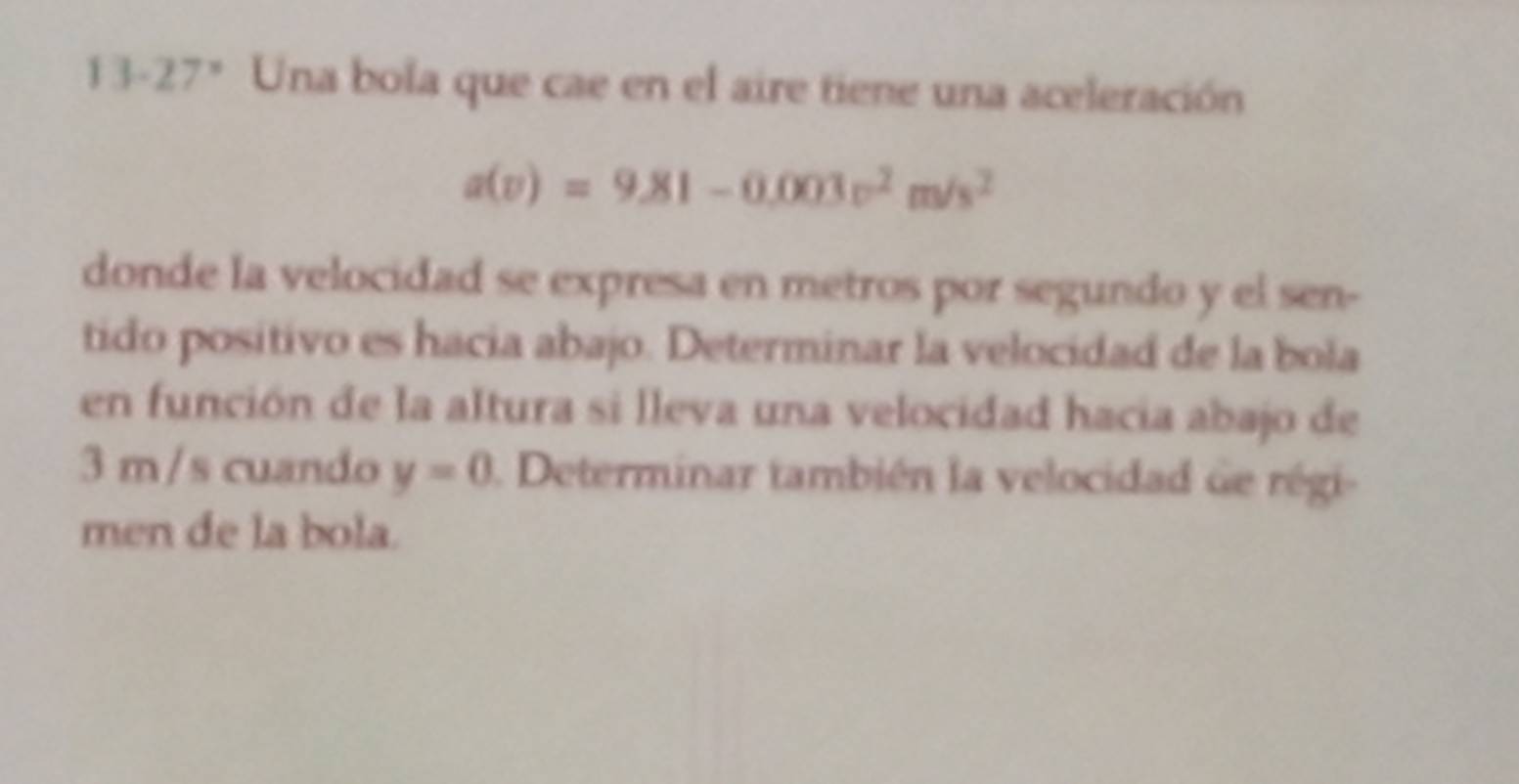 13-27° Una bola que cae en el aire tiene una aceleración
a(v)=9.81-0.003v^2m/s^2
donde la velocidad se expresa en metros por segundo y el sen- 
tido positivo es hacia abajo. Determinar la velocidad de la bola 
en función de la altura si lleva una velocidad hacia abajo de
3 m /s cuando y=0. Determinar también la velocidad de régi- 
men de la bola.