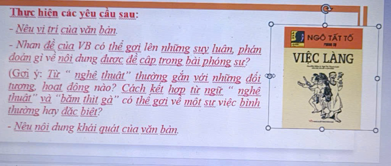 Thực hiện các yêu cầu sau: 
- Nêu vì trí của văn bản. 
- Nhan đề của VB có thể gợi lên những suy luân, phán 
đoán gì về nôi dung được đề cập trong bài phóng sư? 
(Gơi ý: Từ “ nghê thuật” thường gắn với những đối 
tương, hoạt đông nào? Cách kết hợp từ ngữ “ nghê 
thuật” và “băm thit gà” có thể gợi về một sự việc bình 
thường hay đặc biệt? 
- Nêu nôi dung khái quát của văn bản.