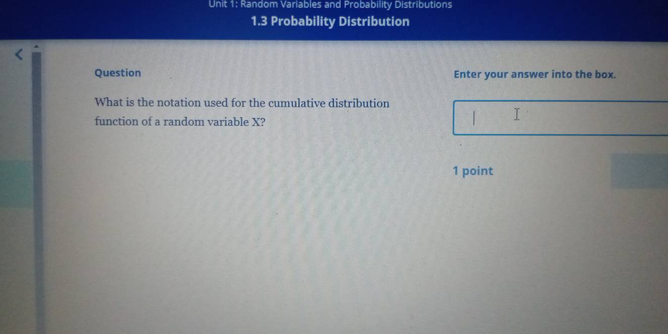 Random Variables and Probability Distributions 
1.3 Probability Distribution 
Question Enter your answer into the box. 
What is the notation used for the cumulative distribution 
function of a random variable X? 
1 point