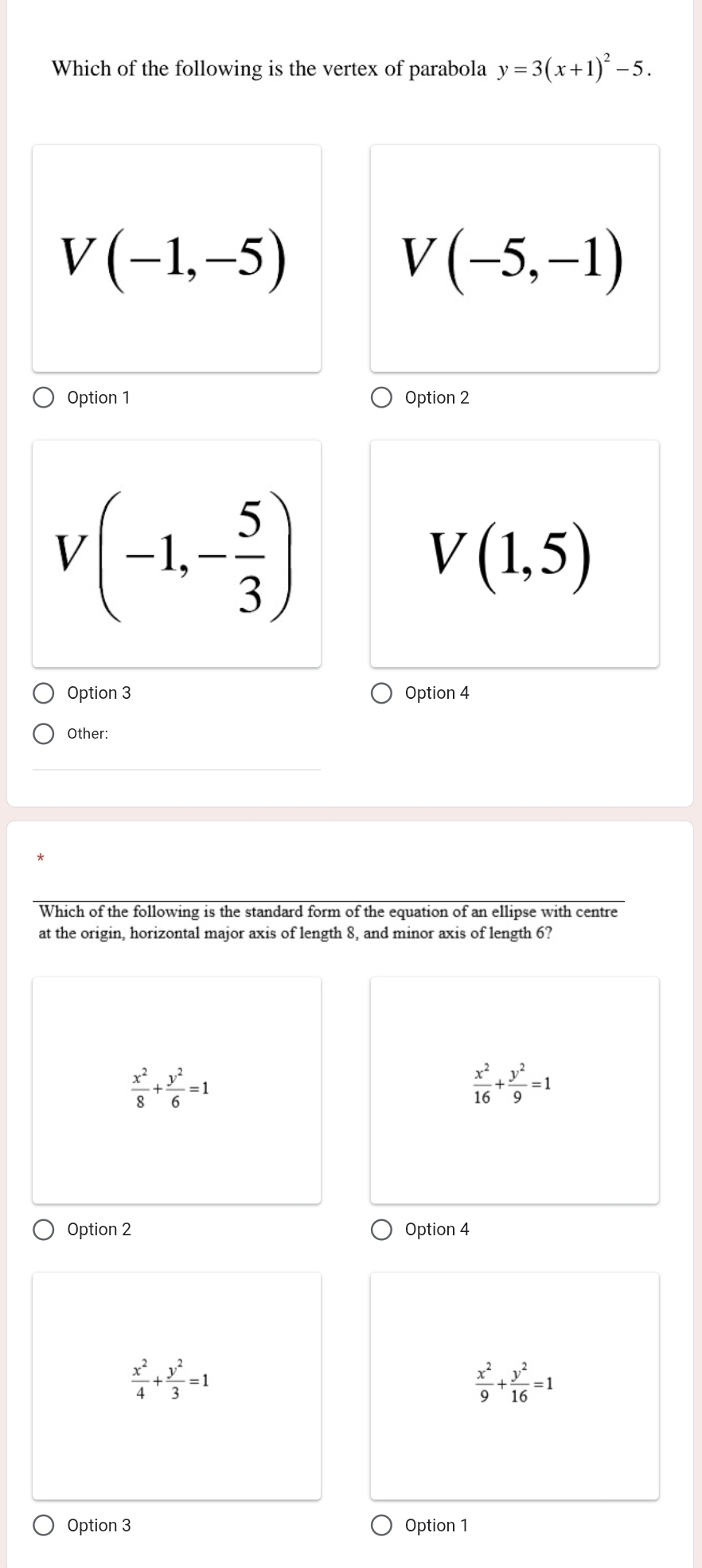 Which of the following is the vertex of parabola y=3(x+1)^2-5.
V(-1,-5)
V(-5,-1)
Option 1 Option 2
V(-1,- 5/3 )
V(1,5)
Option 3 Option 4
Other:
Which of the following is the standard form of the equation of an ellipse with centre
at the origin, horizontal major axis of length 8, and minor axis of length 6?
 x^2/8 + y^2/6 =1
 x^2/16 + y^2/9 =1
Option 2 Option 4
 x^2/4 + y^2/3 =1
 x^2/9 + y^2/16 =1
Option 3 Option 1