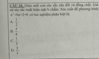 CÂU 36, Gieo một con súc sắc cân đổi và đồng chất. Giả
sử súc sắc xuất hiện mặt b chấm. Xác suất để phương trình
x^2+bx+2=0 có hai nghiệm phân biệt là:
A.  1/2 .
B.  5/6 ·
C.  1/3 .
D.  2/3 .