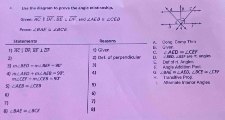 Use the diagram to prove the angle relationship. 
Given: overline ACparallel overline DF, overline BE⊥ overline DF , and ∠ AEB≌ ∠ CEB
Prove: ∠ BAE≌ ∠ BCE
Statements Reasons
A. Cong. Comp Thm
1) overline ACparallel overline DF, overline BE⊥ overline DF 1) Given B. Given
C. ∠ AED≌ ∠ CEF
2) 2) Def. of perpendicular D、 ∠ BED, ∠ BEF are rt. angles
3) m∠ BED=m∠ BEF=90° 3) E. Def of rt. Angles
F, Angle Addition Post.
4) m∠ AED+m∠ AEB=90°, 4) G. ∠ BAE≌ ∠ AED, ∠ BCE≌ ∠ CEF
m∠ CEF+m∠ CEB=90°
H. Transitive Prop.
5) ∠ AEB≌ ∠ CEB I. Alternate Interior Angles
5)
6)
6)
7)
7)
8) ∠ BAE≌ ∠ BCE
8)