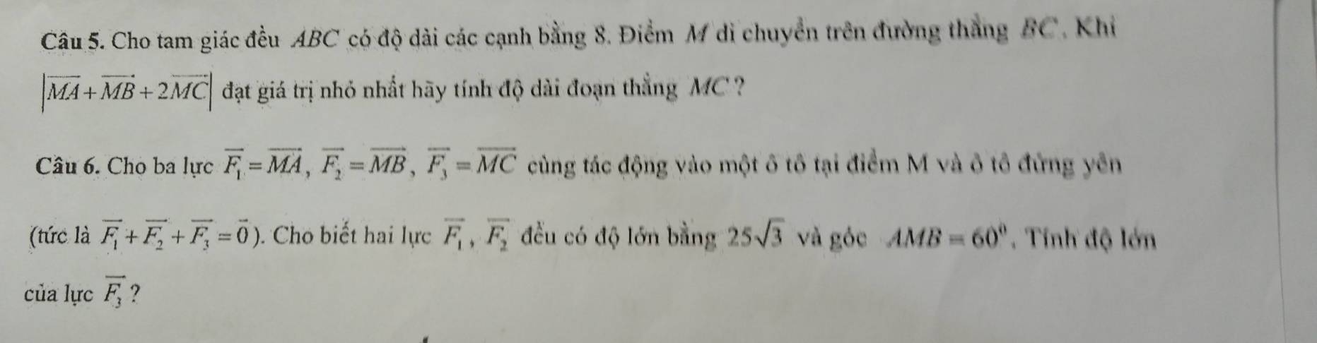 Cho tam giác đều ABC có độ dài các cạnh bằng 8. Điểm M di chuyển trên đường thắng BC, Khi
|vector MA+vector MB+2vector MC| đạt giá trị nhỏ nhất hãy tính độ dài đoạn thẳng MC
Câu 6. Cho ba lực overline F_1=overline MA, overline F_2=overline MB, overline F_3=overline MC cùng tác động vào một ô tô tại điểm M và ô tô đứng yên 
(tức là vector F_1+vector F_2+vector F_3=vector 0). Cho biết hai lực overline F_1, overline F_2 đều có độ lớn bằng 25sqrt(3) và góc AMB=60°. Tính độ lớn 
của lực vector F_3 ?