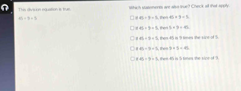 This division equation is true. Which statements are also true? Check all that apply.
45/ 9=5 , then 45* 9=5.
If 45/ 9=5
If 45/ 9=5 , then 5* 9=45.
If 45/ 9=5 , then 45 is 9 times the size of 5.
If 45/ 9=5 , then 9* 5=45.
If 45/ 9=5 , then 45 is 5 times the size of 9.