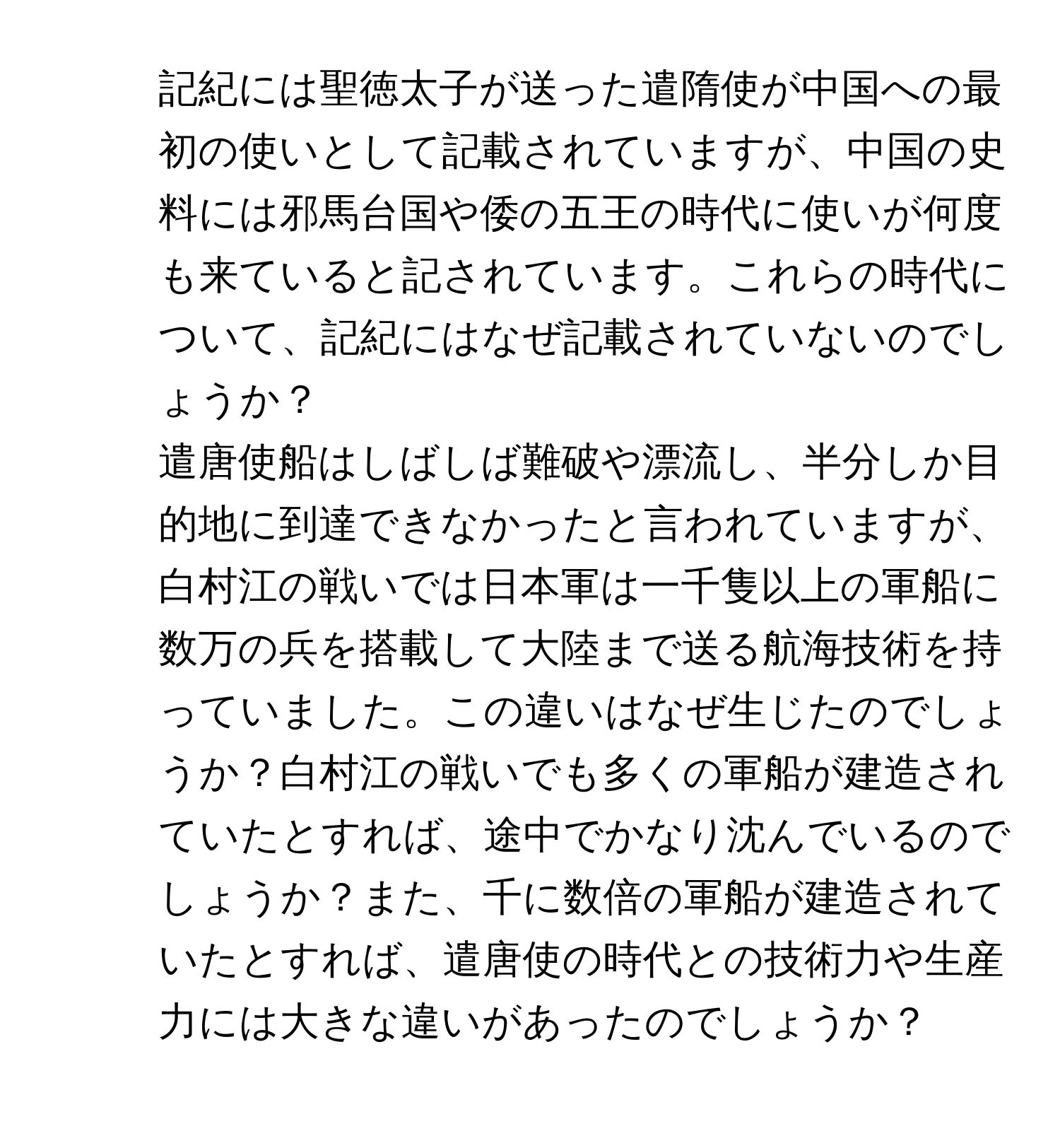 記紀には聖徳太子が送った遣隋使が中国への最初の使いとして記載されていますが、中国の史料には邪馬台国や倭の五王の時代に使いが何度も来ていると記されています。これらの時代について、記紀にはなぜ記載されていないのでしょうか？

2. 遣唐使船はしばしば難破や漂流し、半分しか目的地に到達できなかったと言われていますが、白村江の戦いでは日本軍は一千隻以上の軍船に数万の兵を搭載して大陸まで送る航海技術を持っていました。この違いはなぜ生じたのでしょうか？白村江の戦いでも多くの軍船が建造されていたとすれば、途中でかなり沈んでいるのでしょうか？また、千に数倍の軍船が建造されていたとすれば、遣唐使の時代との技術力や生産力には大きな違いがあったのでしょうか？