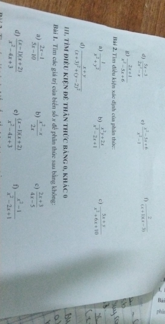  (5x-3)/2x^2-x   (x^2-5x+6)/x^2-1   2/(x+1)(x-3) 
e) 
f) 
g)  (2x+1)/x^2-5x+6 
Bài 2. Tìm điều kiện xác định của phân thức: 
a)  1/x^2+y^2   (x^2y+2x)/x^2-2x+1   (5x+y)/x^2+6x+10 
b) 
c) 
d) frac x+y(x+3)^2+(y-2)^2
III, TìM điềU KIệN đẻ thân thức bảng 0, khác 0 
Bài 1. Tìm các giá trị của biến số x để phân thức sau bằng không: 
a)  (2x-1)/5x-10   (x^2-x)/2x  c)  (2x+3)/4x-5 
b) 
d)  ((x-1)(x+2))/x^2-4x+3   ((x-1)(x+2))/x^2-4x+3   (x^2-1)/x^2-2x+1 
e) 
f)