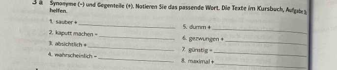 a Synonyme (-) und Gegenteile (+). Notieren Sie das passende Wort. Die Texte im Kursbuch, Aufgabe% 
helfen. 
_ 
1. sauber +_ 5. dumm + 
_ 
2. kaputt machen =_ 6. gezwungen ‡ 
3. absichtlich + _7. günstig = 
_ 
_ 
4. wahrscheinlich - _8. maximal +