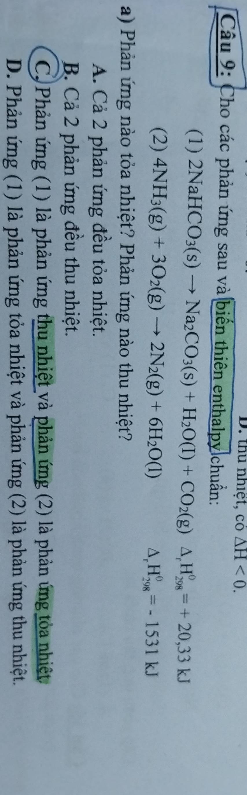 thu nhiệt, co△ H<0</tex>. 
Câu 9: Cho các phản ứng sau và biến thiên enthalpy chuẩn:
(1) 2NaHCO_3(s)to Na_2CO_3(s)+H_2O(l)+CO_2(g)△ _rH_(298)^0=+20,33kJ
(2) 4NH_3(g)+3O_2(g)to 2N_2(g)+6H_2O(l)
△ _rH_(298)^0=-1531kJ
a) Phản ứng nào tỏa nhiệt? Phản ứng nào thu nhiệt?
A. Cả 2 phản ứng đều tỏa nhiệt.
B. Cả 2 phản ứng đều thu nhiệt.
C. Phản ứng (1) là phản ứng thu nhiệt và phản ứng (2) là phản ứng tỏa nhiệt
D. Phản ứng (1) là phản ứng tỏa nhiệt và phản ứng (2) là phản ứng thu nhiệt.