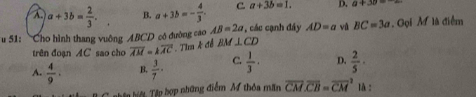 A. a+3b= 2/3 . B. a+3b=- 4/3 . C. a+3b=1. D. a+3b=-2
Tu 51: Cho hình thang vuông ABCD có đường cao AB=2a , các cạnh đáy AD=a và BC=3a. Gọi M là điểm
trên đoạn AC sao cho overline AM=koverline AC. Tim k đề BM⊥ CD
A.  4/9 .  3/7 · C.  1/3 ·
D.  2/5 ·
B.
hân hiệt, Tập hợp những điểm M thỏa mãn overline CM.overline CB=overline (CM)^2 là :