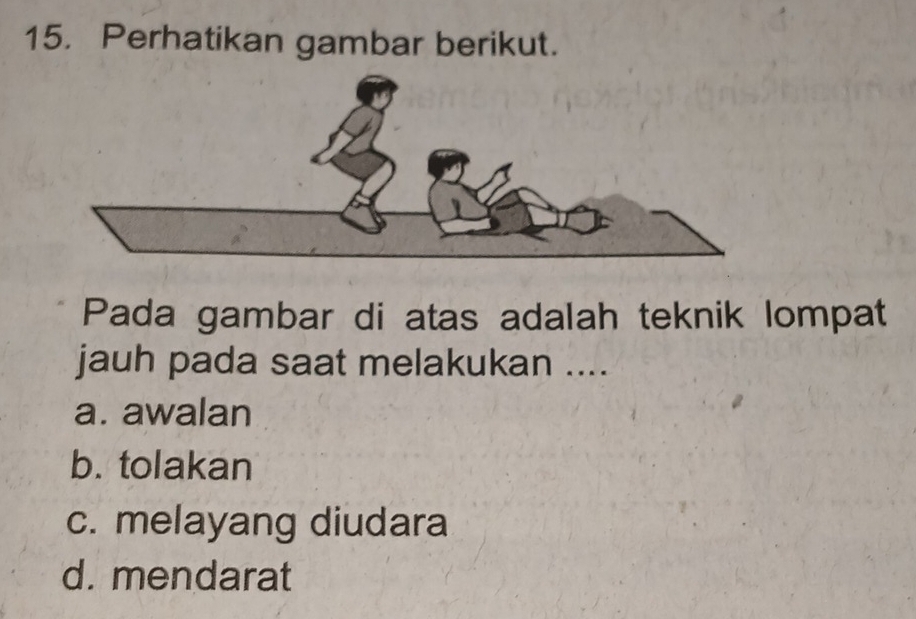 Perhatikan gambar berikut.
Pada gambar di atas adalah teknik lompat
jauh pada saat melakukan ....
a. awalan
b. tolakan
c. melayang diudara
d. mendarat