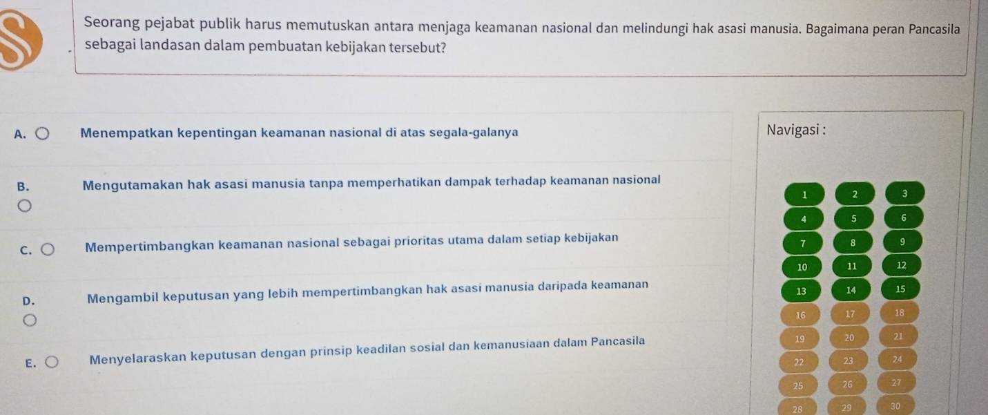 Seorang pejabat publik harus memutuskan antara menjaga keamanan nasional dan melindungi hak asasi manusia. Bagaimana peran Pancasila
sebagai landasan dalam pembuatan kebijakan tersebut?
A. Menempatkan kepentingan keamanan nasional di atas segala-galanya Navigasi :
B. Mengutamakan hak asasi manusia tanpa memperhatikan dampak terhadap keamanan nasional
1
3
4 5 6
C. Mempertimbangkan keamanan nasional sebagai prioritas utama dalam setiap kebijakan
1 8 9
10 11 12
D. Mengambil keputusan yang lebih mempertimbangkan hak asasi manusia daripada keamanan
13 14 15
16 17 18
E. Menyelaraskan keputusan dengan prinsip keadilan sosial dan kemanusiaan dalam Pancasila
19 20 21
22 23 24
25 27
28 29 30