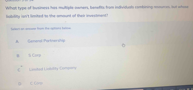 What type of business has multiple owners, benefits from individuals combining resources, but whose
liability isn't limited to the amount of their investment?
Select an answer from the options below.
A General Partnership
B₹ S Corp
C Limited Liability Company
D C Corp