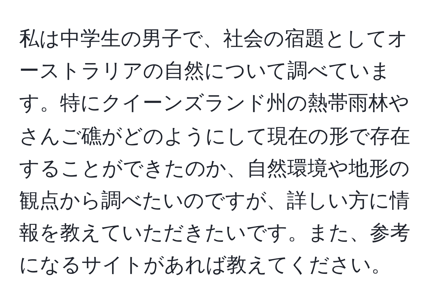 私は中学生の男子で、社会の宿題としてオーストラリアの自然について調べています。特にクイーンズランド州の熱帯雨林やさんご礁がどのようにして現在の形で存在することができたのか、自然環境や地形の観点から調べたいのですが、詳しい方に情報を教えていただきたいです。また、参考になるサイトがあれば教えてください。