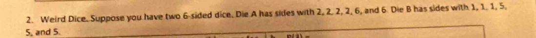 Weird Dice. Suppose you have two 6 -sided dice. Die A has sides with 2, 2. 2, 2, 6, and 6. Die B has sides with 1, 1. 1, 5,
5, and 5.
