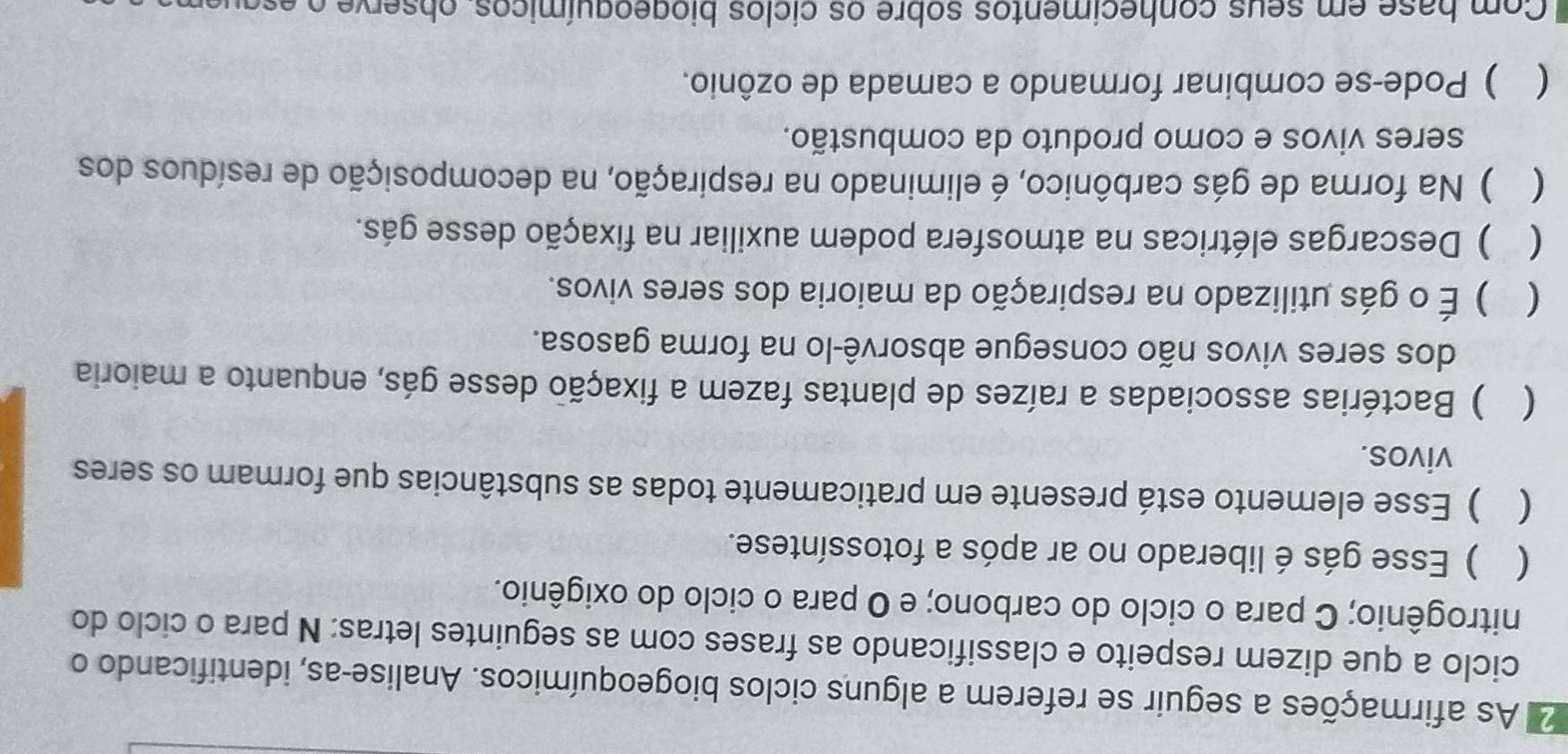 As afirmações a seguir se referem a alguns ciclos biogeoquímicos. Analise-as, identificando o
ciclo a que dizem respeito e classificando as frases com as seguintes letras: N para o ciclo do
nitrogênio; C para o ciclo do carbono; e O para o ciclo do oxigênio.
( ) Esse gás é liberado no ar após a fotossíntese.
( ) Esse elemento está presente em praticamente todas as substâncias que formam os seres
vivos.
 ) Bactérias associadas a raízes de plantas fazem a fixação desse gás, enquanto a maioria
dos seres vivos não consegue absorvê-lo na forma gasosa.
 ) É o gás utilizado na respiração da maioria dos seres vivos.
 ) Descargas elétricas na atmosfera podem auxiliar na fixação desse gás.
 ) Na forma de gás carbônico, é eliminado na respiração, na decomposição de resíduos dos
seres vivos e como produto da combustão.
 ) Pode-se combinar formando a camada de ozônio.
Com base em seus conhecimentos sobre os ciclos biogeoquímicos, observe o e a